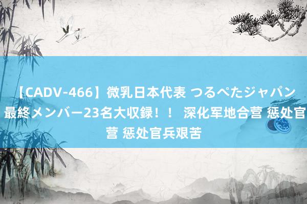 【CADV-466】微乳日本代表 つるぺたジャパン 8時間 最終メンバー23名大収録！！ 深化军地合营 惩处官兵艰苦