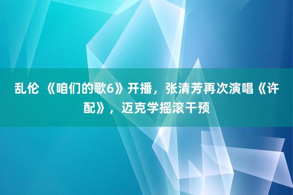 乱伦 《咱们的歌6》开播，张清芳再次演唱《许配》，迈克学摇滚干预