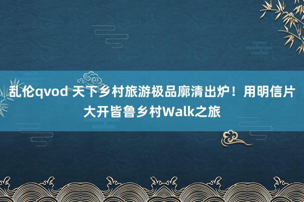 乱伦qvod 天下乡村旅游极品廓清出炉！用明信片大开皆鲁乡村Walk之旅