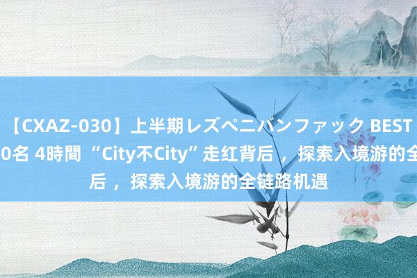 【CXAZ-030】上半期レズペニバンファック BEST10 10組20名 4時間 “City不City”走红背后 ，探索入境游的全链路机遇