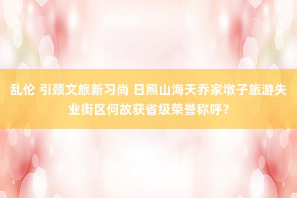 乱伦 引颈文旅新习尚 日照山海天乔家墩子旅游失业街区何故获省级荣誉称呼？