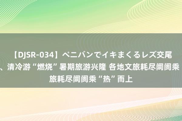 【DJSR-034】ペニバンでイキまくるレズ交尾 2 风俗游、清冷游“燃烧”暑期旅游兴隆 各地文旅耗尽阛阓乘“热”而上