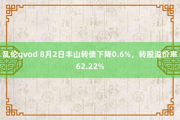 乱伦qvod 8月2日丰山转债下降0.6%，转股溢价率62.22%