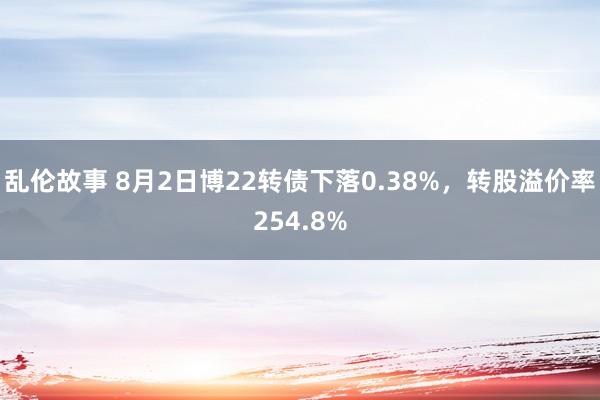 乱伦故事 8月2日博22转债下落0.38%，转股溢价率254.8%