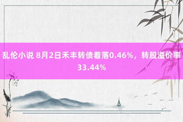 乱伦小说 8月2日禾丰转债着落0.46%，转股溢价率33.44%