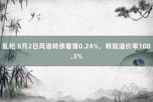 乱伦 8月2日风语转债着落0.24%，转股溢价率108.3%