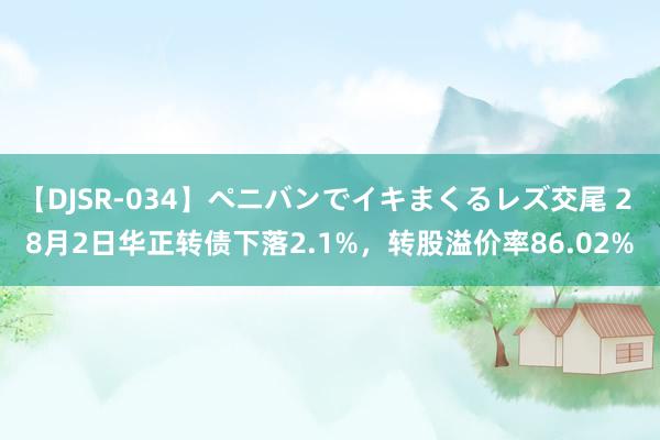 【DJSR-034】ペニバンでイキまくるレズ交尾 2 8月2日华正转债下落2.1%，转股溢价率86.02%