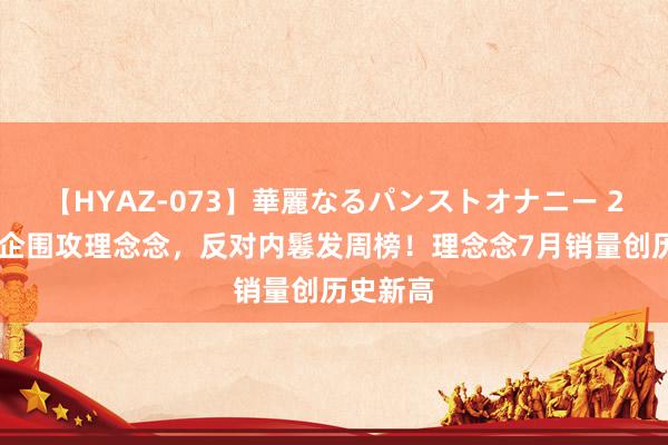 【HYAZ-073】華麗なるパンストオナニー 2 三大车企围攻理念念，反对内鬈发周榜！理念念7月销量创历史新高