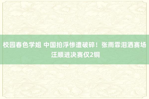 校园春色学姐 中国拍浮惨遭破碎！张雨霏泪洒赛场 汪顺进决赛仅2铜