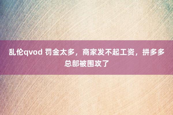 乱伦qvod 罚金太多，商家发不起工资，拼多多总部被围攻了