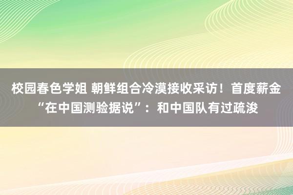 校园春色学姐 朝鲜组合冷漠接收采访！首度薪金“在中国测验据说”：和中国队有过疏浚