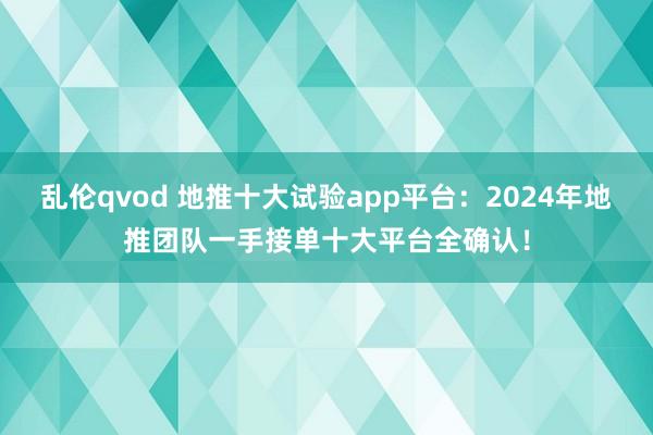 乱伦qvod 地推十大试验app平台：2024年地推团队一手接单十大平台全确认！