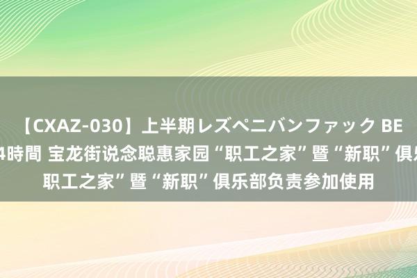 【CXAZ-030】上半期レズペニバンファック BEST10 10組20名 4時間 宝龙街说念聪惠家园“职工之家”暨“新职”俱乐部负责参加使用