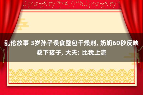 乱伦故事 3岁孙子误食整包干燥剂， 奶奶60秒反映救下孩子， 大夫: 比我上流