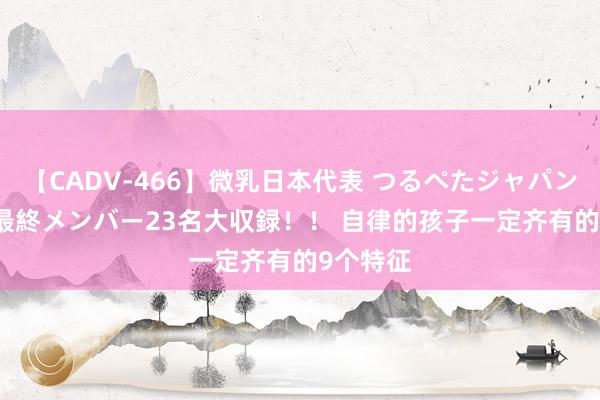 【CADV-466】微乳日本代表 つるぺたジャパン 8時間 最終メンバー23名大収録！！ 自律的孩子一定齐有的9个特征