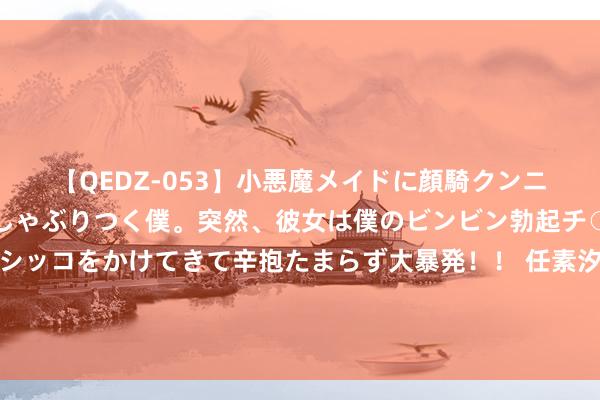 【QEDZ-053】小悪魔メイドに顔騎クンニを強要されオマ○コにしゃぶりつく僕。突然、彼女は僕のビンビン勃起チ○ポをしごき、聖水オシッコをかけてきて辛抱たまらず大暴発！！ 任素汐父母充满甘休欲的爱刺痛大宗年青东谈主：界限瓦解的父母，是孩子的糟塌