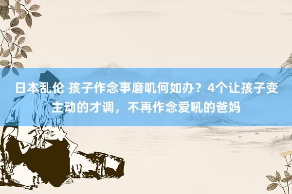 日本乱伦 孩子作念事磨叽何如办？4个让孩子变主动的才调，不再作念爱吼的爸妈