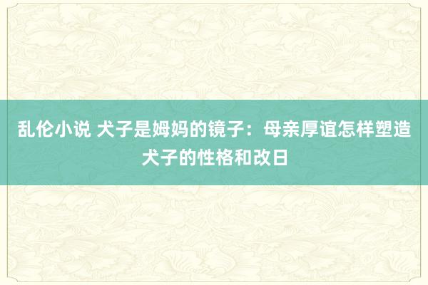 乱伦小说 犬子是姆妈的镜子：母亲厚谊怎样塑造犬子的性格和改日