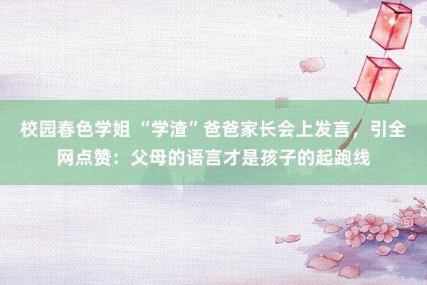 校园春色学姐 “学渣”爸爸家长会上发言，引全网点赞：父母的语言才是孩子的起跑线