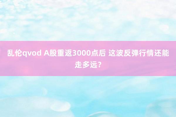 乱伦qvod A股重返3000点后 这波反弹行情还能走多远？