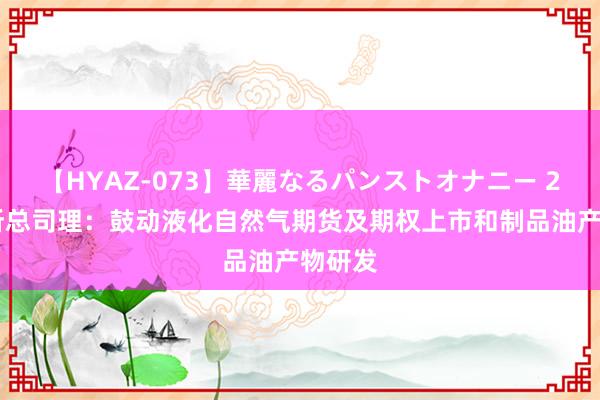 【HYAZ-073】華麗なるパンストオナニー 2 上期所总司理：鼓动液化自然气期货及期权上市和制品油产物研发