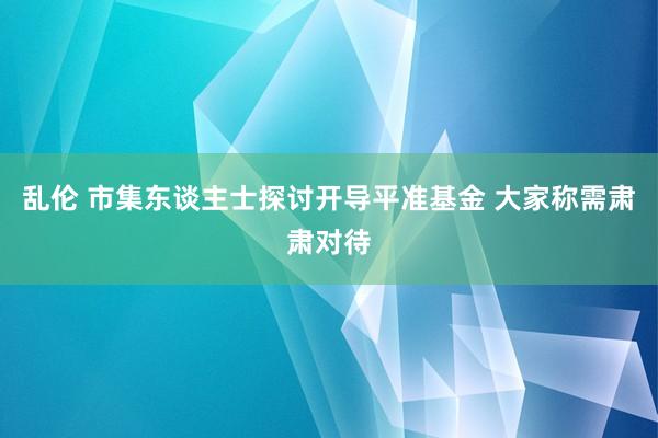 乱伦 市集东谈主士探讨开导平准基金 大家称需肃肃对待