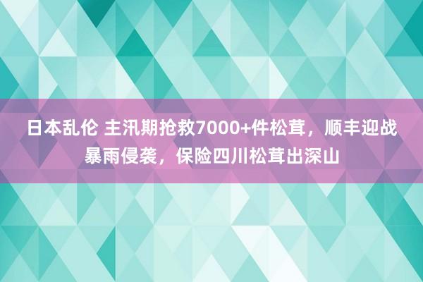 日本乱伦 主汛期抢救7000+件松茸，顺丰迎战暴雨侵袭，<a href=