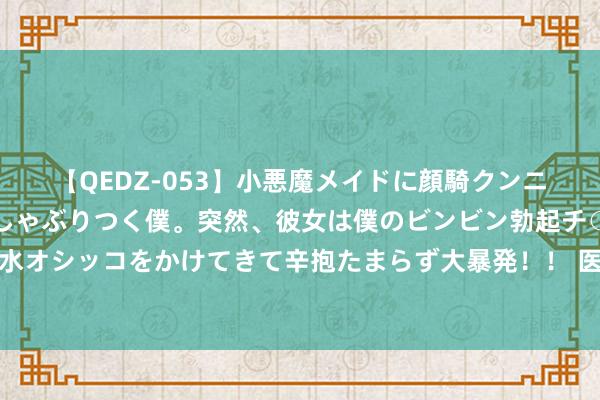 【QEDZ-053】小悪魔メイドに顔騎クンニを強要されオマ○コにしゃぶりつく僕。突然、彼女は僕のビンビン勃起チ○ポをしごき、聖水オシッコをかけてきて辛抱たまらず大暴発！！ 医渡科技等医疗保健股执续得回南向资金加执