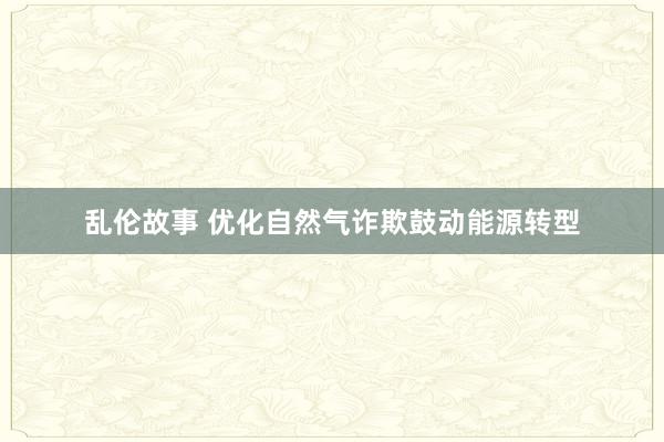 乱伦故事 优化自然气诈欺鼓动能源转型