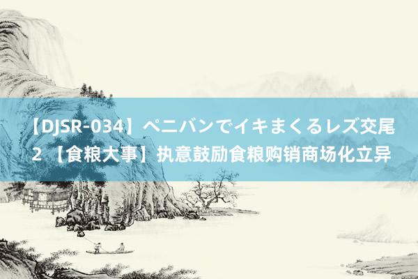 【DJSR-034】ペニバンでイキまくるレズ交尾 2 【食粮大事】执意鼓励食粮购销商场化立异