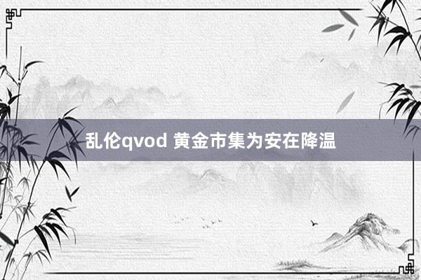 乱伦qvod 黄金市集为安在降温