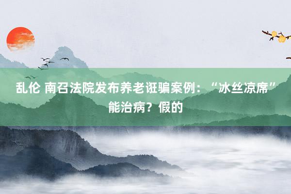 乱伦 南召法院发布养老诳骗案例：“冰丝凉席”能治病？假的