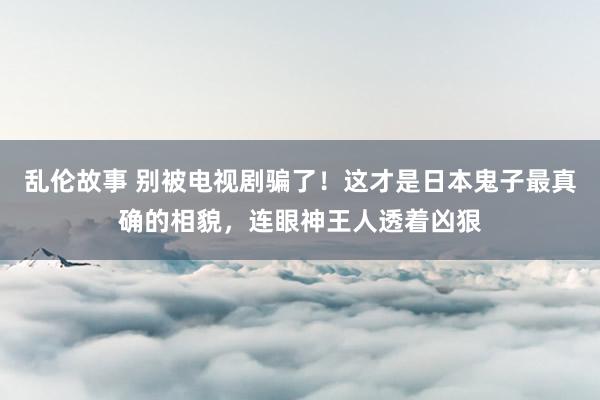 乱伦故事 别被电视剧骗了！这才是日本鬼子最真确的相貌，连眼神王人透着凶狠