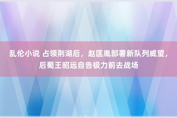 乱伦小说 占领荆湖后，赵匡胤部署新队列威望，后蜀王昭远自告极力前去战场