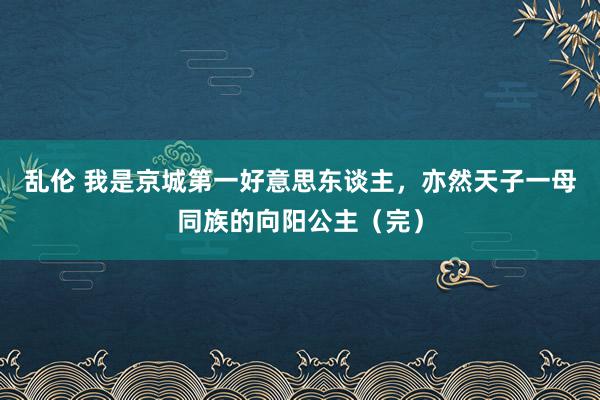 乱伦 我是京城第一好意思东谈主，亦然天子一母同族的向阳公主（完）