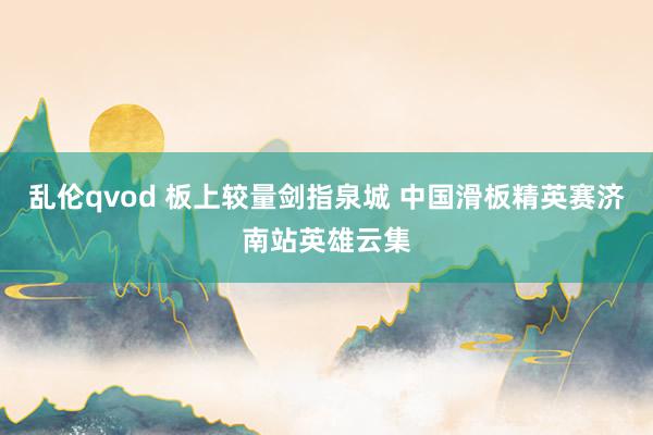 乱伦qvod 板上较量剑指泉城 中国滑板精英赛济南站英雄云集