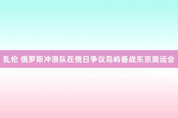 乱伦 俄罗斯冲浪队在俄日争议岛屿备战东京奥运会