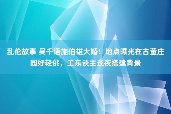 乱伦故事 吴千语施伯雄大婚！地点曝光在古董庄园好轻佻，工东谈主连夜搭建背景