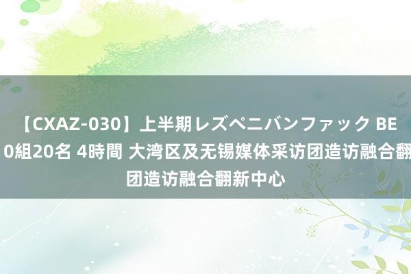 【CXAZ-030】上半期レズペニバンファック BEST10 10組20名 4時間 大湾区及无锡媒体采访团造访融合翻新中心