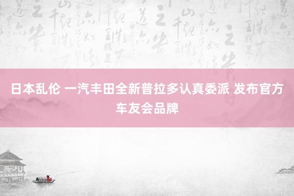 日本乱伦 一汽丰田全新普拉多认真委派 发布官方车友会品牌