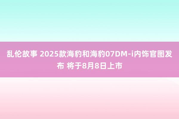 乱伦故事 2025款海豹和海豹07DM-i内饰官图发布 将于8月8日上市