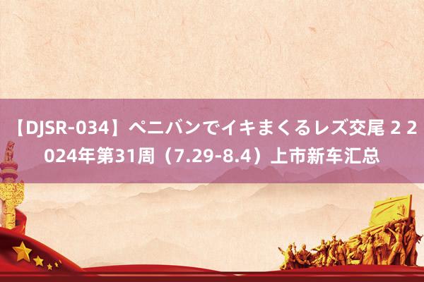 【DJSR-034】ペニバンでイキまくるレズ交尾 2 2024年第31周（7.29-8.4）上市新车汇总