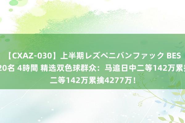 【CXAZ-030】上半期レズペニバンファック BEST10 10組20名 4時間 精选双色球群众：马追日中二等142万累擒4277万！