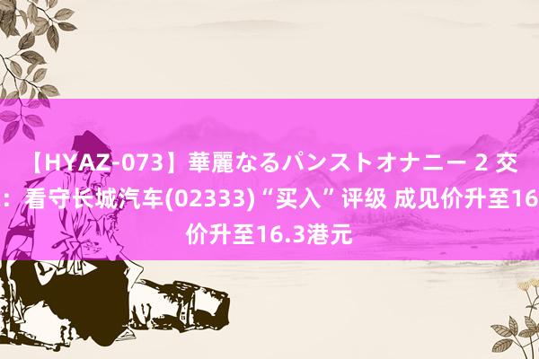 【HYAZ-073】華麗なるパンストオナニー 2 交银国际：看守长城汽车(02333)“买入”评级 成见价升至16.3港元