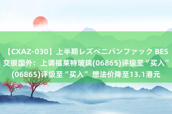 【CXAZ-030】上半期レズペニバンファック BEST10 10組20名 4時間 交银国外：上调福莱特玻璃(06865)评级至“买入” 想法价降至13.1港元