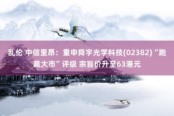 乱伦 中信里昂：重申舜宇光学科技(02382)“跑赢大市”评级 宗旨价升至63港元