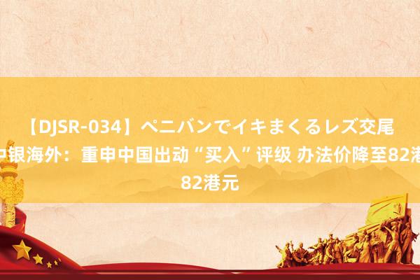 【DJSR-034】ペニバンでイキまくるレズ交尾 2 中银海外：重申中国出动“买入”评级 办法价降至82港元