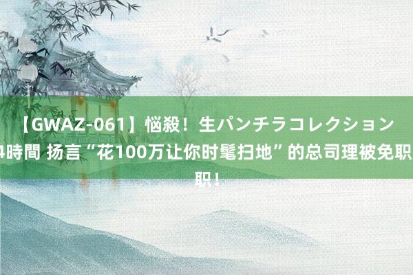 【GWAZ-061】悩殺！生パンチラコレクション 4時間 扬言“花100万让你时髦扫地”的总司理被免职！