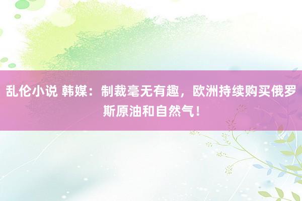 乱伦小说 韩媒：制裁毫无有趣，欧洲持续购买俄罗斯原油和自然气！