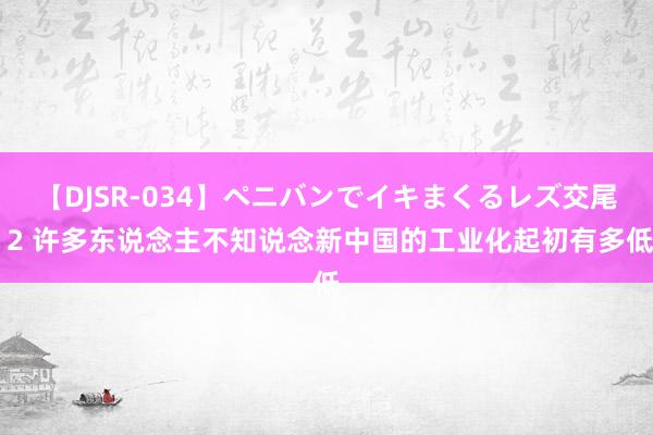 【DJSR-034】ペニバンでイキまくるレズ交尾 2 许多东说念主不知说念新中国的工业化起初有多低